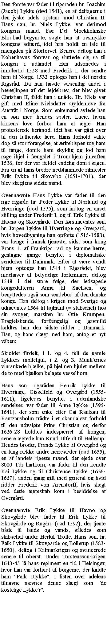 Tekstboks: Den frste var fader til rigsrden hr. Joachim (Jacob) Lykke (dd 1541), en af deltagerne i den jyske adels opstand mod Christian II. Hans sn, hr. Niels Lykke, var derimod kongens mand. Fr Det Stockholmske Blodbad begyndte, sgte han at besmykke kongens adfrd, idet han holdt en tale til mngden p Stortorvet. Senere deltog han i Kbenhavns forsvar og sluttede sig s til kongen i udlandet. Han udsonedes i imidlertid 1528 med Frederik I, der sendte ham til Norge. 1532 optoges han i det norske Rigsrd. Da han havde vsentlig andel i beseglingen af det lejdebrev, der blev givet Christian II, faldt han i unde. Hr. Niels var gift med Eline Nielsdatter Gyldenlve fra Austrt i Norge. Som enkemand avlede han en sn med hendes sster, Lucie, hvem kirkens love forbd ham at gte. Han protesterede herimod, idet han var get over til den lutherske lre. Hans forhold vakte dog s stor forargelse, at rkebispen tog ham til fange, dmte ham skyldig og lod ham rge ihjel i fngslet i Trondhjem juleaften 1536, fr der var fldet endelig dom i sagen. Fra en af hans brdre nedstammede ritmester Erik Lykke til Skovsbo (1651-1701), der blev slgtens sidste mand.Ovennvnte Hans Lykke var fader til den rige rigsrd hr. Peder Lykke til Nrlund og Hverringe (dd 1535), som indtog en anset stilling under Frederik I, og til Erik Lykke til Havn og Skovgrde. Den frstnvntes sn, hr. Jrgen Lykke til Hverringe og Overgrd, hvis hovedbygning han opfrte (1515-1583), var lnge i fransk tjeneste, sidst som kong Frans 1. af Frankrigs rd og kammerherre, gentagne gange benyttet i diplomatiske sendelser til Danmark. Efter at vre vendt hjem optoges han 1544 i Rigsrdet, blev indehaver af betydelige forleninger, deltog 1548 i det store flge, der ledsagede kongedatteren Anna til Sachsen, og benyttedes ogs som sendebud af den danske konge. Han deltog i krigen mod Sverige og udnvntes 1564 til ljtnant (= stabschef) hos sin svoger, marsken hr. Otte Krumpen. Pragtelskende, forfngelig og gavmild kaldtes han den sidste ridder i Danmark. Han, og hans slgt med ham, antog et nyt vben:Skjoldet firdelt, i 1. og 4. felt de gamle Lykkers mllehjul, i 2. og 3. Munk'ernes vinrankede bjlke, p hjelmen hjulet mellem de to med bjlken belagte vesselhorn.Hans sn, rigsrden Henrik Lykke til Hverringe, Gisselfeld og Overgrd (1555-1611), ligeledes benyttet i udenlandske sendelser, var fader til Anne Lykke (1595-1641), der som enke efter Cai Rantzau til Rantzausholm trdte i et skandalst forhold til den udvalgte Prins Christian og derfor 1626-28 holdtes indesprret af kongen; senere gtede hun Knud Ulfeldt til Hellerup. Hendes broder, Frands Lykke til Overgrd og en lang rkke andre herresder (dd 1655), en af landets rigeste mnd, der ejede over 8000 Tdr hartkorn, var fader til den kendte Kai Lykke og til Christence Lykke (1636-1667), anden gang gift med general og hvid ridder Frederik von Arenstorff, hvis slgt ved dette gteskab kom i besiddelse af Overgrd.Ovennnvte Erik Lykke til Havn og Skovgrde blev fader til Erik Lykke til Skovgrde og Rugrd (dd 1592), der tjente bde til lands og vands, sledes som skibschef under Herluf Trolle. Hans sn, hr. Falk Lykke til Skovgrde og Bollerup (1583-1650), deltog i Kalmarkrigen og avancerede senere til oberst. Under Torstensson-krigen 1643-45 l hans regiment en tid i Helsingr, hvor han var forhadt af borgerne, der kaldte ham "Falk Ulykke". I listen over adelens tilnavne nvnes denne slgt som "de kostelige Lykke'r".